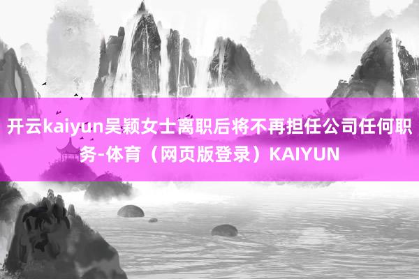 开云kaiyun吴颖女士离职后将不再担任公司任何职务-体育(网页版登录)KAIYUN