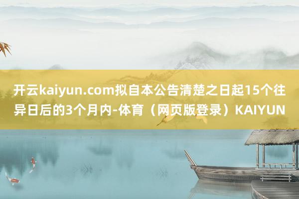 开云kaiyun.com拟自本公告清楚之日起15个往异日后的3个月内-体育（网页版登录）KAIYUN