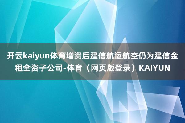 开云kaiyun体育增资后建信航运航空仍为建信金租全资子公司-体育（网页版登录）KAIYUN