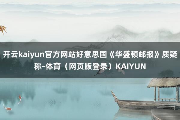 开云kaiyun官方网站好意思国《华盛顿邮报》质疑称-体育（网页版登录）KAIYUN