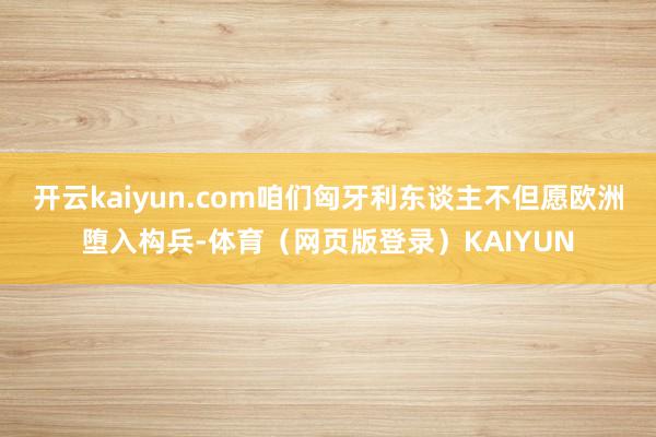 开云kaiyun.com咱们匈牙利东谈主不但愿欧洲堕入构兵-体育（网页版登录）KAIYUN