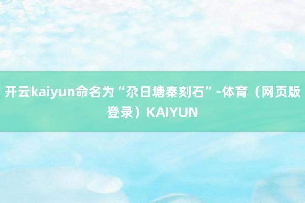 开云kaiyun命名为“尕日塘秦刻石”-体育（网页版登录）KAIYUN