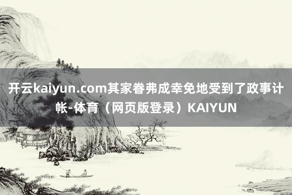 开云kaiyun.com其家眷弗成幸免地受到了政事计帐-体育（网页版登录）KAIYUN