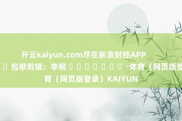 开云kaiyun.com尽在新浪财经APP            						包袱剪辑：李桐 							-体育（网页版登录）KAIYUN