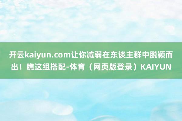 开云kaiyun.com让你减弱在东谈主群中脱颖而出！瞧这组搭配-体育（网页版登录）KAIYUN