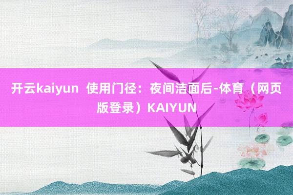 开云kaiyun  使用门径：夜间洁面后-体育（网页版登录）KAIYUN