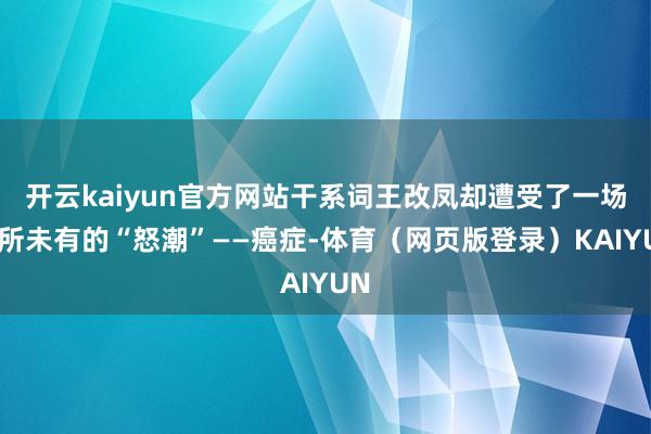 开云kaiyun官方网站干系词王改凤却遭受了一场前所未有的“怒潮”——癌症-体育（网页版登录）KAIYUN