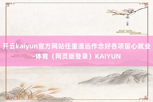 开云kaiyun官方网站任重道远作念好各项留心就业-体育（网页版登录）KAIYUN