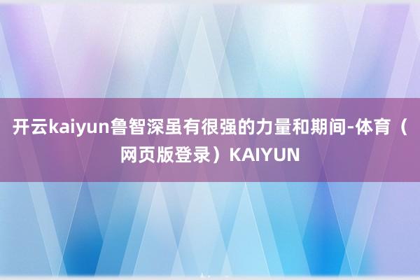 开云kaiyun鲁智深虽有很强的力量和期间-体育(网页版登录)KAIYUN