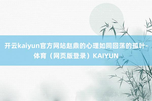 开云kaiyun官方网站赵鼎的心理如同回荡的孤叶-体育（网页版登录）KAIYUN