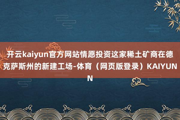开云kaiyun官方网站情愿投资这家稀土矿商在德克萨斯州的新建工场-体育（网页版登录）KAIYUN