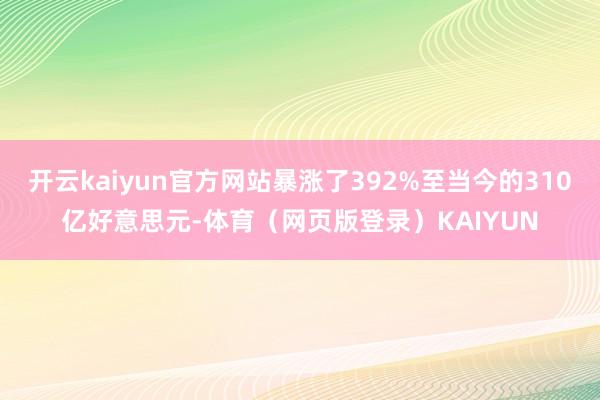 开云kaiyun官方网站暴涨了392%至当今的310亿好意思元-体育（网页版登录）KAIYUN