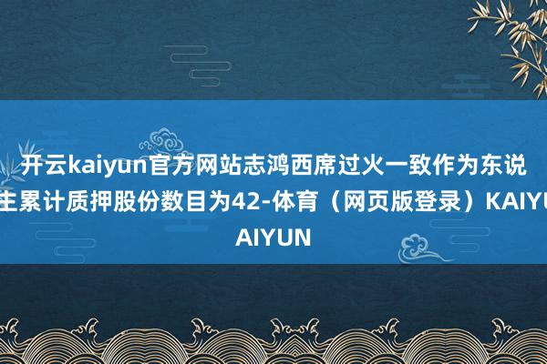 开云kaiyun官方网站志鸿西席过火一致作为东说念主累计质押股份数目为42-体育(网页版登录)KAIYUN