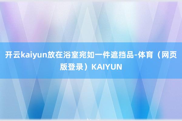 开云kaiyun放在浴室宛如一件遮挡品-体育（网页版登录）KAIYUN