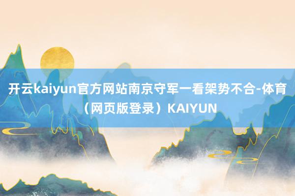 开云kaiyun官方网站南京守军一看架势不合-体育(网页版登录)KAIYUN