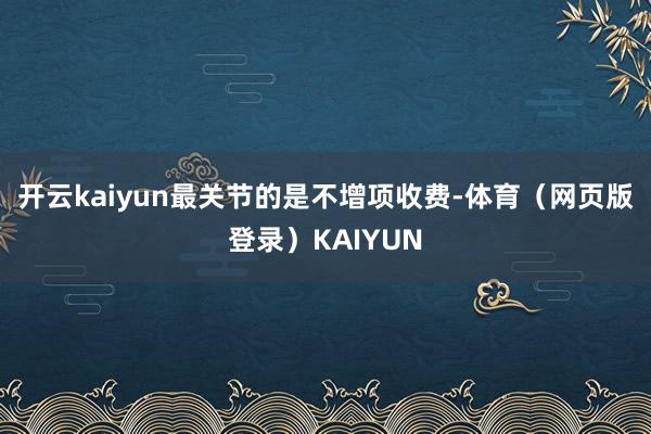 开云kaiyun最关节的是不增项收费-体育（网页版登录）KAIYUN