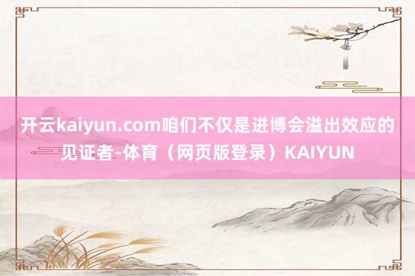 开云kaiyun.com咱们不仅是进博会溢出效应的见证者-体育（网页版登录）KAIYUN
