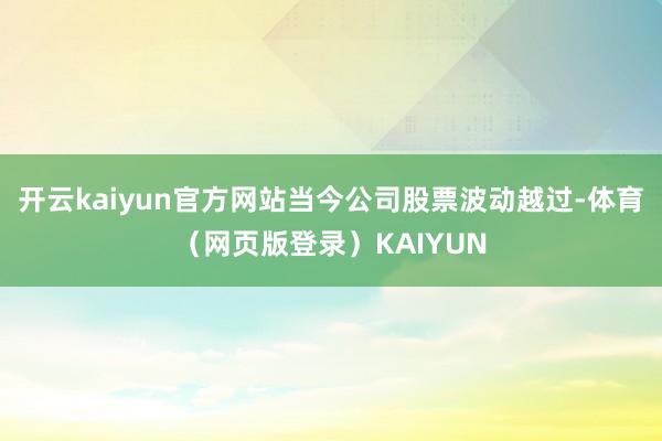 开云kaiyun官方网站当今公司股票波动越过-体育(网页版登录)KAIYUN