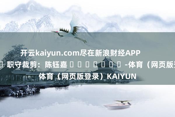 开云kaiyun.com尽在新浪财经APP            						职守裁剪：陈钰嘉 							-体育（网页版登录）KAIYUN