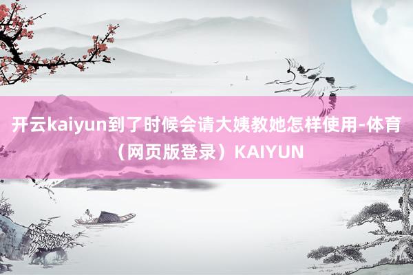 开云kaiyun到了时候会请大姨教她怎样使用-体育（网页版登录）KAIYUN