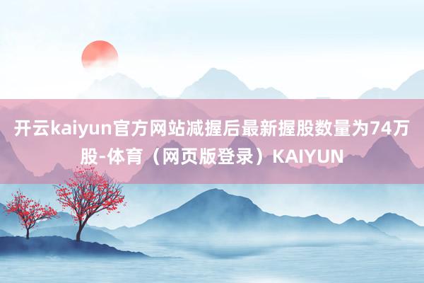 开云kaiyun官方网站减握后最新握股数量为74万股-体育（网页版登录）KAIYUN