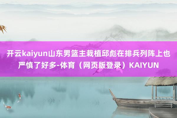开云kaiyun山东男篮主栽植邱彪在排兵列阵上也严慎了好多-体育（网页版登录）KAIYUN