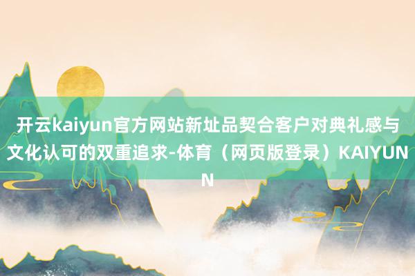 开云kaiyun官方网站新址品契合客户对典礼感与文化认可的双重追求-体育（网页版登录）KAIYUN