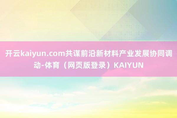 开云kaiyun.com共谋前沿新材料产业发展协同调动-体育(网页版登录)KAIYUN